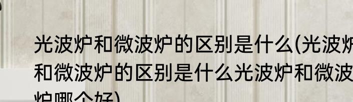 光波炉和微波炉的区别是什么(光波炉和微波炉的区别是什么光波炉和微波炉哪个好)