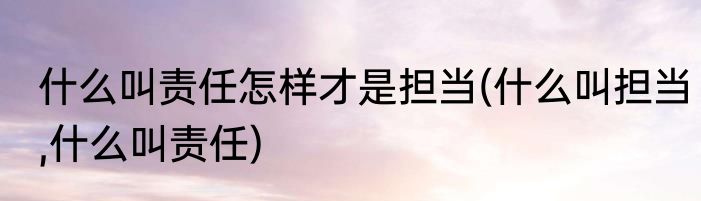 什么叫责任怎样才是担当(什么叫担当,什么叫责任)