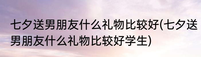 七夕送男朋友什么礼物比较好(七夕送男朋友什么礼物比较好学生)