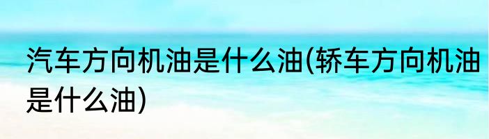 汽车方向机油是什么油(轿车方向机油是什么油)