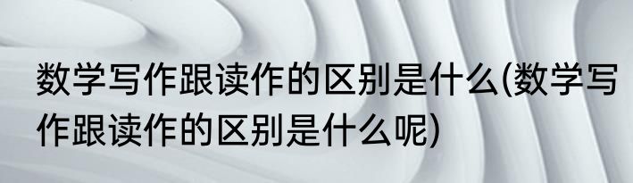 数学写作跟读作的区别是什么(数学写作跟读作的区别是什么呢)