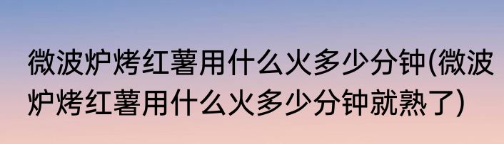 微波炉烤红薯用什么火多少分钟(微波炉烤红薯用什么火多少分钟就熟了)