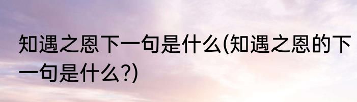 知遇之恩下一句是什么(知遇之恩的下一句是什么?)