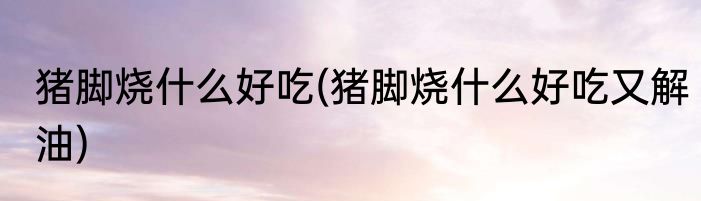 猪脚烧什么好吃(猪脚烧什么好吃又解油)