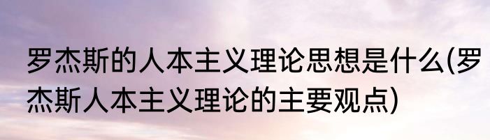 罗杰斯的人本主义理论思想是什么(罗杰斯人本主义理论的主要观点)