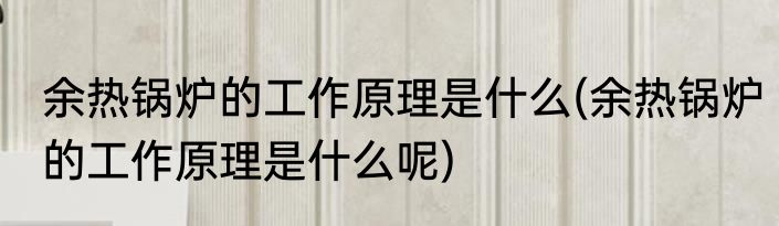 余热锅炉的工作原理是什么(余热锅炉的工作原理是什么呢)