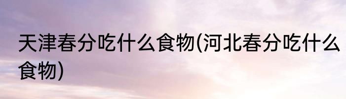 天津春分吃什么食物(河北春分吃什么食物)