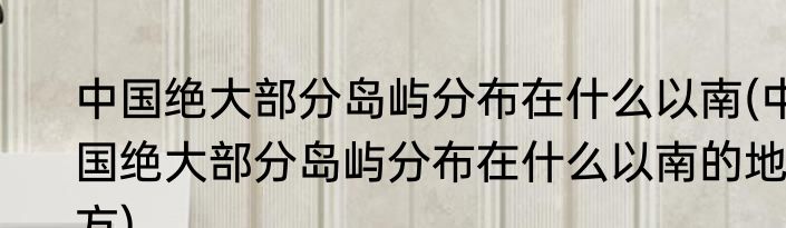 中国绝大部分岛屿分布在什么以南(中国绝大部分岛屿分布在什么以南的地方)