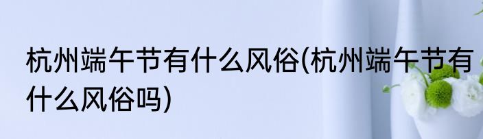 杭州端午节有什么风俗(杭州端午节有什么风俗吗)