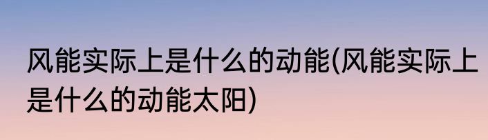 风能实际上是什么的动能(风能实际上是什么的动能太阳)