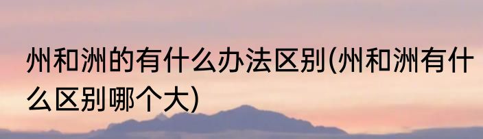 州和洲的有什么办法区别(州和洲有什么区别哪个大)
