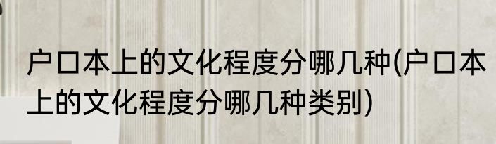 户口本上的文化程度分哪几种(户口本上的文化程度分哪几种类别)