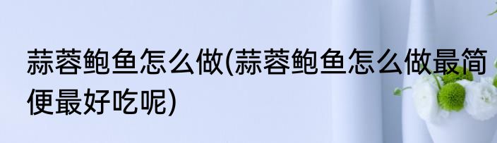 蒜蓉鲍鱼怎么做(蒜蓉鲍鱼怎么做最简便最好吃呢)