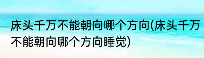 床头千万不能朝向哪个方向(床头千万不能朝向哪个方向睡觉)