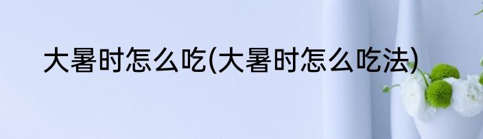大暑时怎么吃(大暑时怎么吃法)