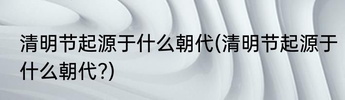 清明节起源于什么朝代(清明节起源于什么朝代?)