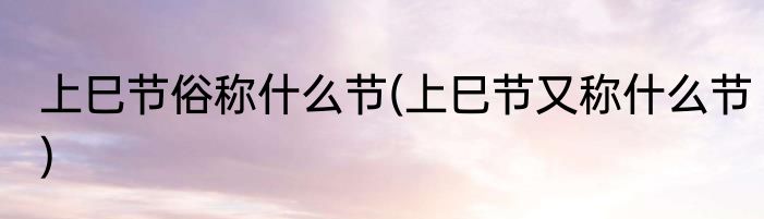 上巳节俗称什么节(上巳节又称什么节)