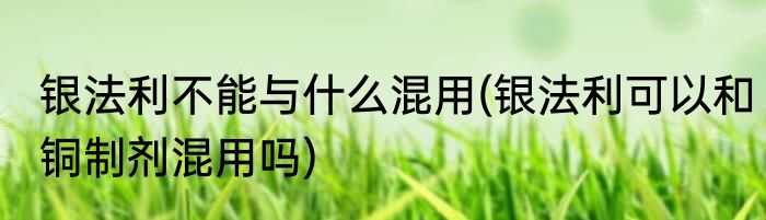 银法利不能与什么混用(银法利可以和铜制剂混用吗)