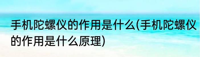 手机陀螺仪的作用是什么(手机陀螺仪的作用是什么原理)