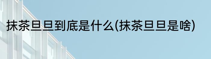 抹茶旦旦到底是什么(抹茶旦旦是啥)