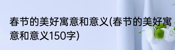 春节的美好寓意和意义(春节的美好寓意和意义150字)