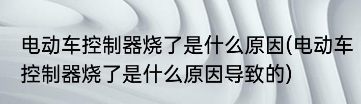 电动车控制器烧了是什么原因(电动车控制器烧了是什么原因导致的)