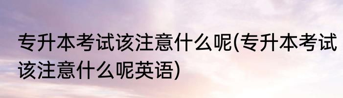 专升本考试该注意什么呢(专升本考试该注意什么呢英语)