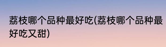 荔枝哪个品种最好吃(荔枝哪个品种最好吃又甜)