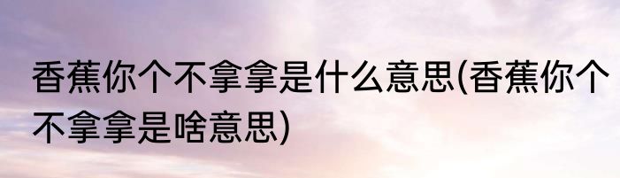 香蕉你个不拿拿是什么意思(香蕉你个不拿拿是啥意思)