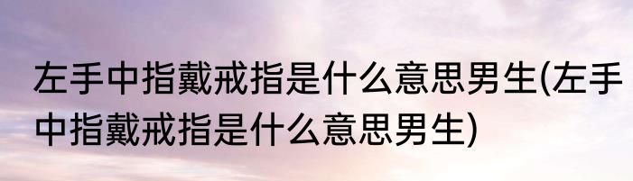 左手中指戴戒指是什么意思男生(左手中指戴戒指是什么意思男生)