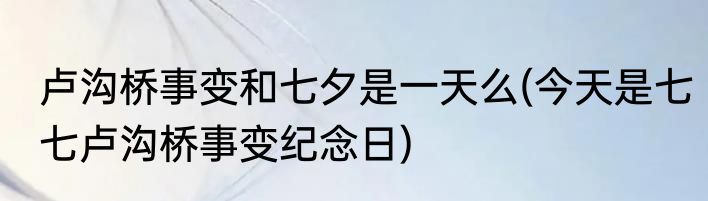 卢沟桥事变和七夕是一天么(今天是七七卢沟桥事变纪念日)