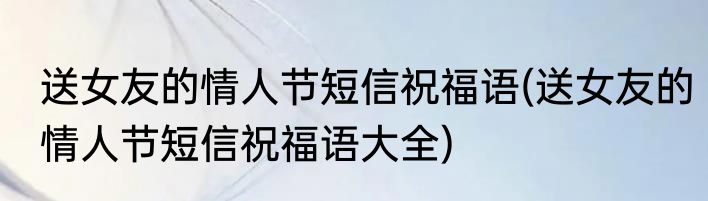 送女友的情人节短信祝福语(送女友的情人节短信祝福语大全)