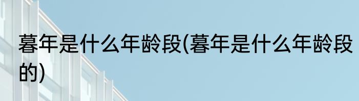 暮年是什么年龄段(暮年是什么年龄段的)