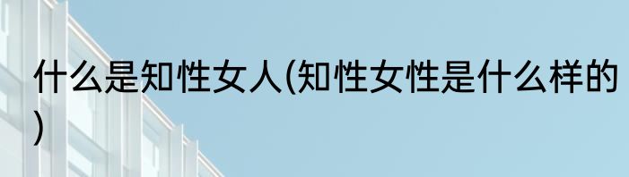 什么是知性女人(知性女性是什么样的)