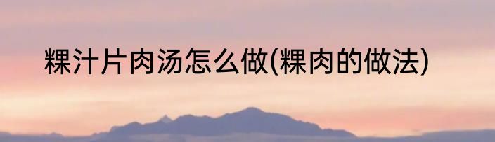 粿汁片肉汤怎么做(粿肉的做法)