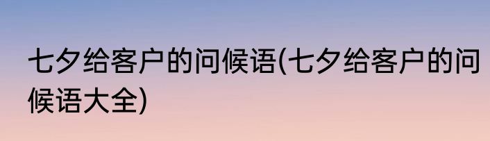 七夕给客户的问候语(七夕给客户的问候语大全)