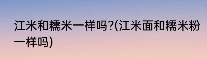 江米和糯米一样吗?(江米面和糯米粉一样吗)