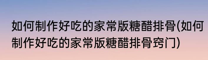 如何制作好吃的家常版糖醋排骨(如何制作好吃的家常版糖醋排骨窍门)