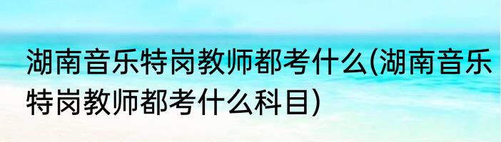 湖南音乐特岗教师都考什么(湖南音乐特岗教师都考什么科目)