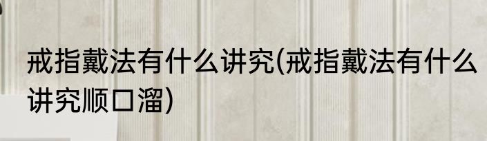 戒指戴法有什么讲究(戒指戴法有什么讲究顺口溜)