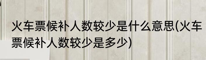 火车票候补人数较少是什么意思(火车票候补人数较少是多少)