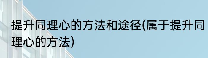 提升同理心的方法和途径(属于提升同理心的方法)
