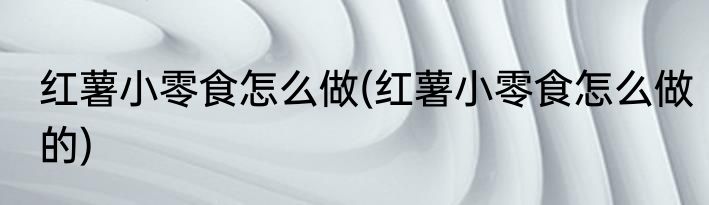 红薯小零食怎么做(红薯小零食怎么做的)