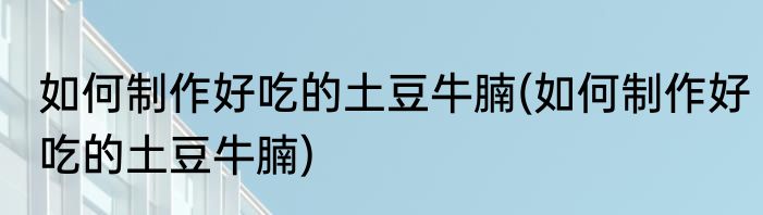 如何制作好吃的土豆牛腩(如何制作好吃的土豆牛腩)