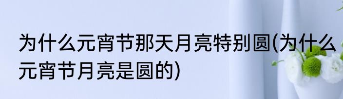为什么元宵节那天月亮特别圆(为什么元宵节月亮是圆的)