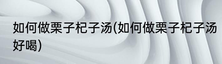 如何做栗子杞子汤(如何做栗子杞子汤好喝)