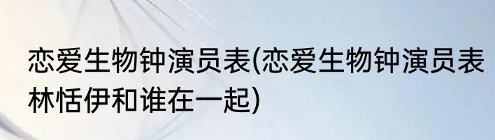 恋爱生物钟演员表(恋爱生物钟演员表林恬伊和谁在一起)