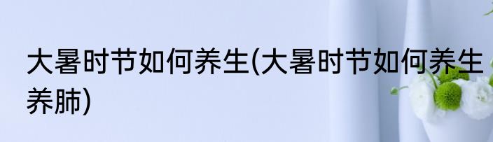 大暑时节如何养生(大暑时节如何养生养肺)