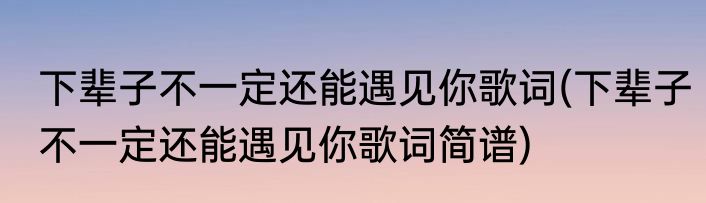 下辈子不一定还能遇见你歌词(下辈子不一定还能遇见你歌词简谱)