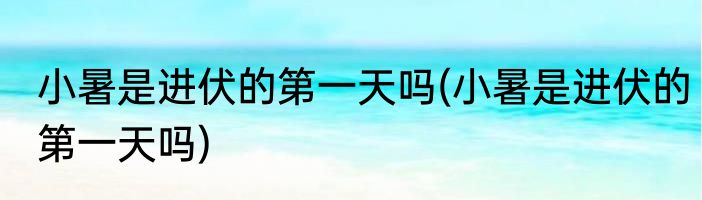 小暑是进伏的第一天吗(小暑是进伏的第一天吗)